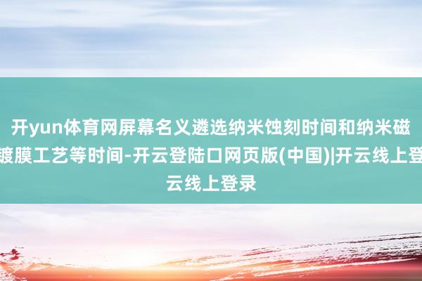 开yun体育网屏幕名义遴选纳米蚀刻时间和纳米磁控镀膜工艺等时间-开云登陆口网页版(中国)|开云线上登录