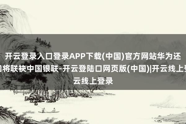 开云登录入口登录APP下载(中国)官方网站华为还通知将联袂中国银联-开云登陆口网页版(中国)|开云线上登录