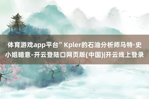 体育游戏app平台”Kpler的石油分析师马特·史小姐暗意-开云登陆口网页版(中国)|开云线上登录