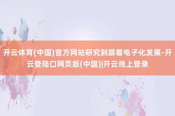 开云体育(中国)官方网站研究到跟着电子化发展-开云登陆口网页版(中国)|开云线上登录