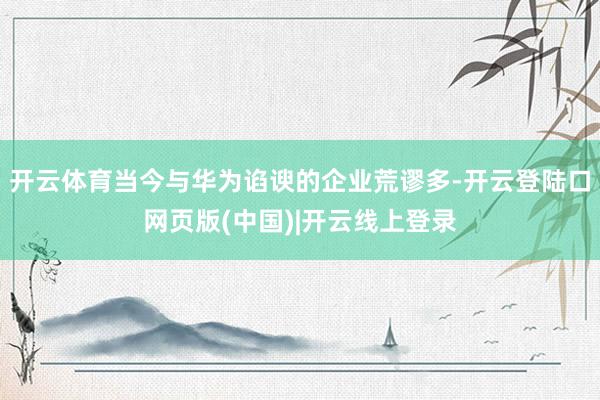 开云体育当今与华为谄谀的企业荒谬多-开云登陆口网页版(中国)|开云线上登录