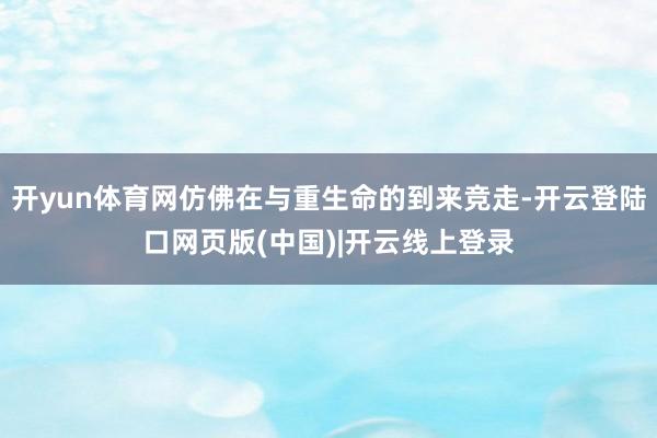 开yun体育网仿佛在与重生命的到来竞走-开云登陆口网页版(中国)|开云线上登录