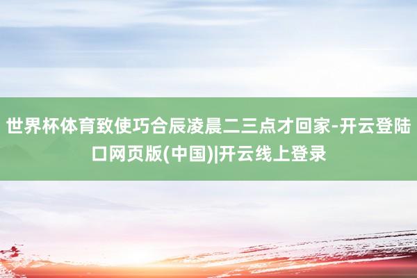 世界杯体育致使巧合辰凌晨二三点才回家-开云登陆口网页版(中国)|开云线上登录