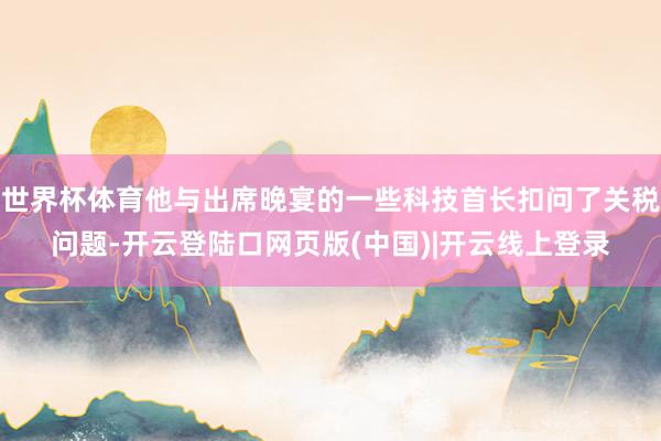 世界杯体育他与出席晚宴的一些科技首长扣问了关税问题-开云登陆口网页版(中国)|开云线上登录
