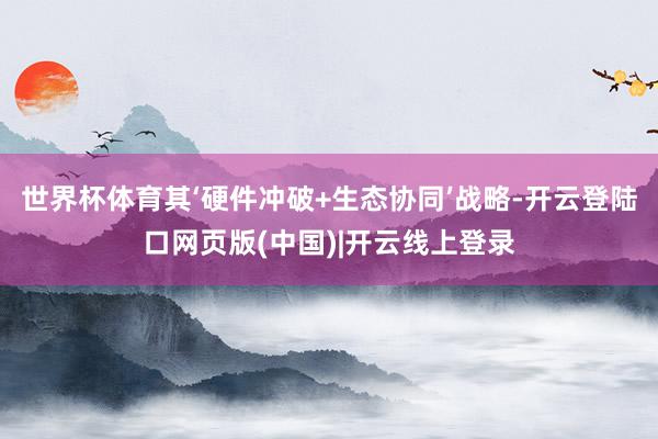 世界杯体育其‘硬件冲破+生态协同’战略-开云登陆口网页版(中国)|开云线上登录