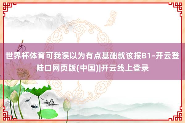 世界杯体育可我误以为有点基础就该报B1-开云登陆口网页版(中国)|开云线上登录