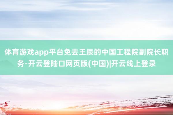 体育游戏app平台免去王辰的中国工程院副院长职务-开云登陆口网页版(中国)|开云线上登录