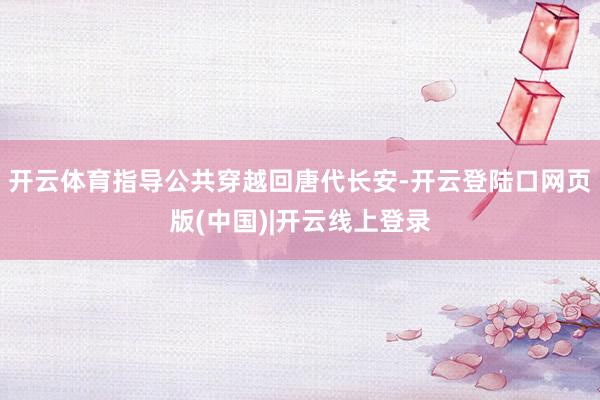 开云体育指导公共穿越回唐代长安-开云登陆口网页版(中国)|开云线上登录