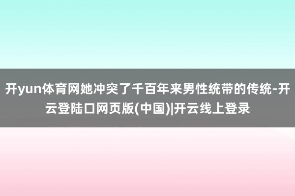 开yun体育网她冲突了千百年来男性统带的传统-开云登陆口网页版(中国)|开云线上登录