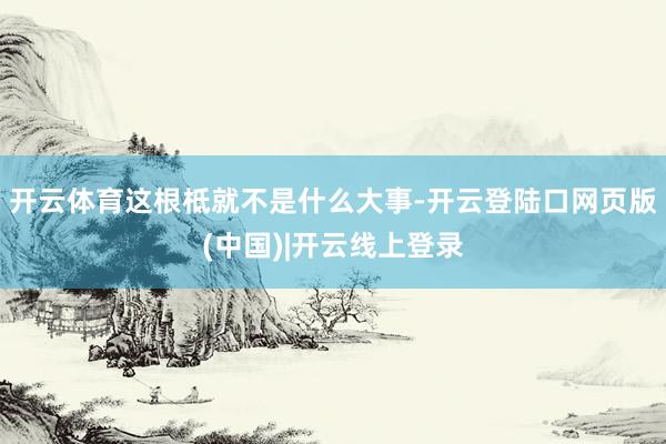 开云体育这根柢就不是什么大事-开云登陆口网页版(中国)|开云线上登录
