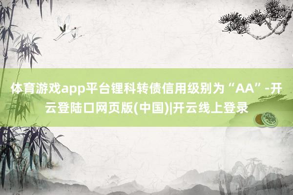 体育游戏app平台锂科转债信用级别为“AA”-开云登陆口网页版(中国)|开云线上登录