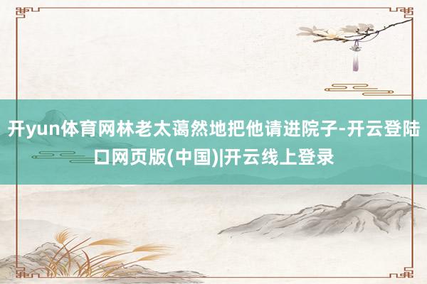 开yun体育网林老太蔼然地把他请进院子-开云登陆口网页版(中国)|开云线上登录