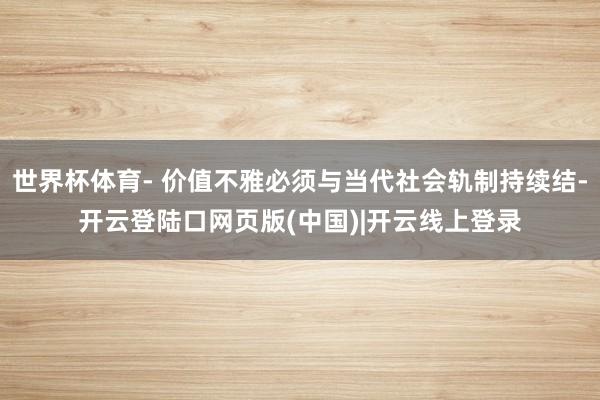世界杯体育- 价值不雅必须与当代社会轨制持续结-开云登陆口网页版(中国)|开云线上登录