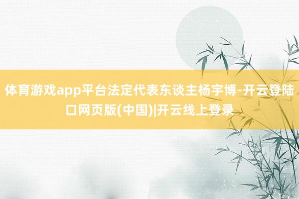 体育游戏app平台法定代表东谈主杨宇博-开云登陆口网页版(中国)|开云线上登录