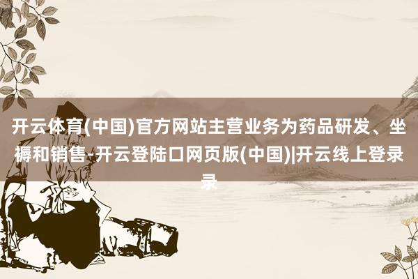 开云体育(中国)官方网站主营业务为药品研发、坐褥和销售-开云登陆口网页版(中国)|开云线上登录