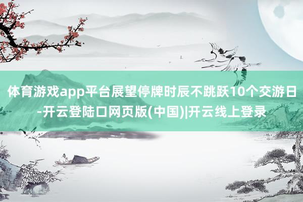 体育游戏app平台展望停牌时辰不跳跃10个交游日-开云登陆口网页版(中国)|开云线上登录