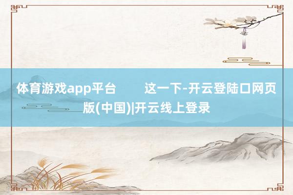 体育游戏app平台        这一下-开云登陆口网页版(中国)|开云线上登录