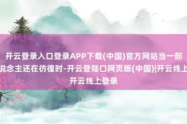 开云登录入口登录APP下载(中国)官方网站当一部分东说念主还在彷徨时-开云登陆口网页版(中国)|开云线上登录
