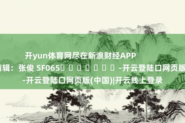 开yun体育网尽在新浪财经APP            						职守剪辑：张俊 SF065							-开云登陆口网页版(中国)|开云线上登录
