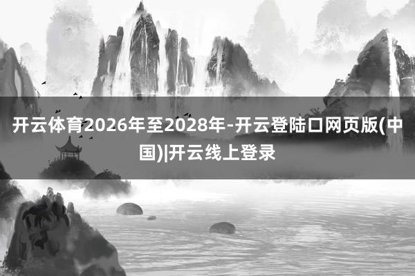 开云体育2026年至2028年-开云登陆口网页版(中国)|开云线上登录