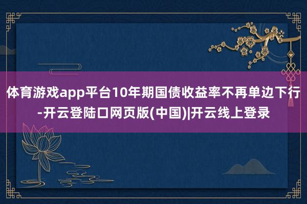 体育游戏app平台10年期国债收益率不再单边下行-开云登陆口网页版(中国)|开云线上登录