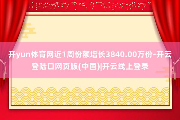 开yun体育网近1周份额增长3840.00万份-开云登陆口网页版(中国)|开云线上登录